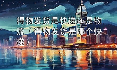 得物发货是快递还是物流(得物发货是哪个快递)
