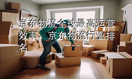 京东物流全球最高运营效率,京东物流行业排名