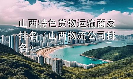 山西特色货物运输商家排名(山西物流公司排名)