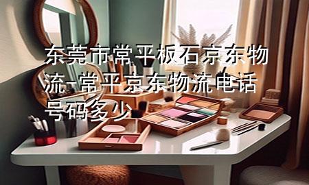 东莞市常平板石京东物流-常平京东物流电话号码多少