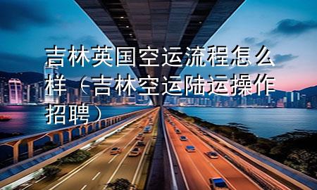 吉林英国空运流程怎么样(吉林空运陆运操作招聘)