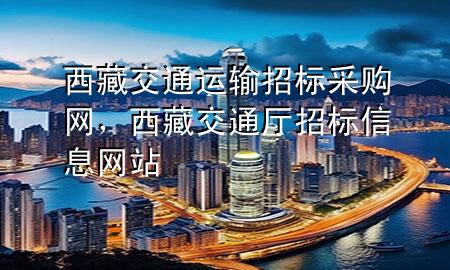 西藏交通运输招标采购网，西藏交通厅招标信息网站