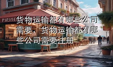 货物运输都有哪些公司需要,货物运输都有哪些公司需要注册