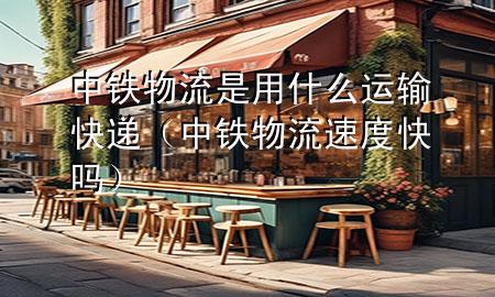 中铁物流是用什么运输快递(中铁物流速度快吗)