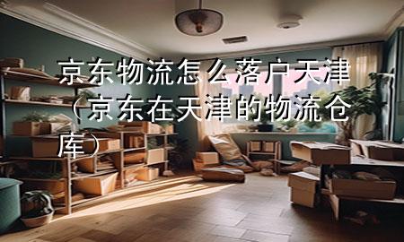 京东物流怎么落户天津(京东在天津的物流仓库)