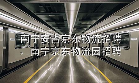 南宁安吉京东物流招聘,南宁京东物流园招聘