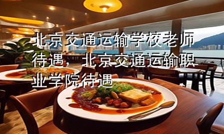 北京交通运输学校老师待遇,北京交通运输职业学院 待遇
