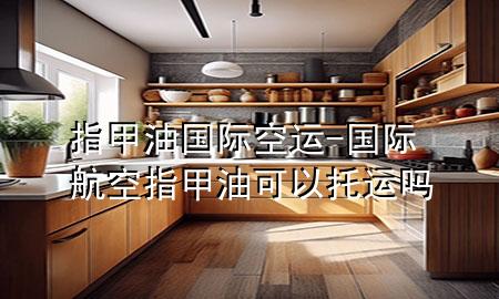 指甲油国际空运-国际航空指甲油可以托运吗