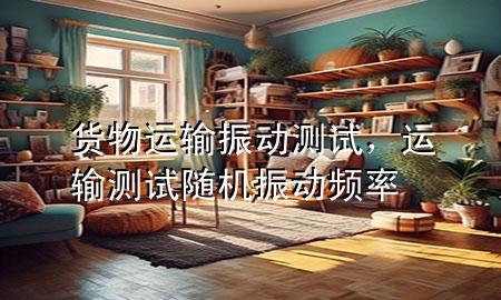 货物运输振动测试,运输测试随机振动频率