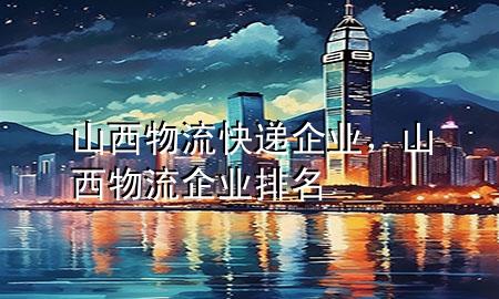 山西物流快递企业,山西物流企业排名
