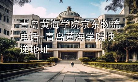 青岛黄海学院京东物流电话-青岛黄海学院快递地址