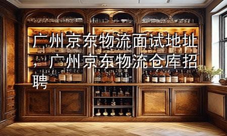 广州京东物流面试地址,广州京东物流仓库招聘
