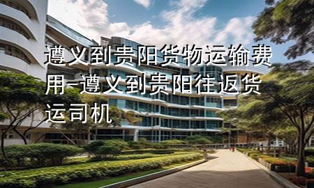 遵义到贵阳货物运输费用-遵义到贵阳往返货运司机