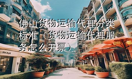 佛山货物运输代理分类标准(货物运输代理服务怎么开票)