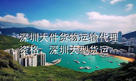深圳大件货物运输代理资格,深圳大型货运