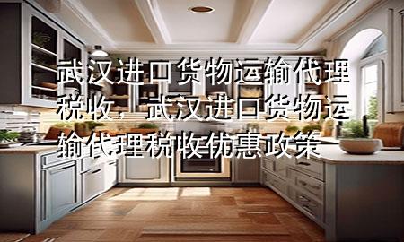 武汉进口货物运输代理税收,武汉进口货物运输代理税收优惠政策