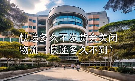 快递多久不发货会关闭物流(快递多久不到)