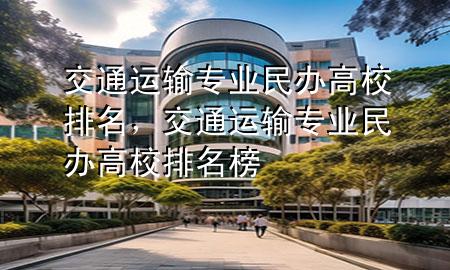 交通运输专业民办高校排名，交通运输专业民办高校排名榜