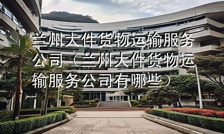 兰州大件货物运输服务公司(兰州大件货物运输服务公司有哪些)