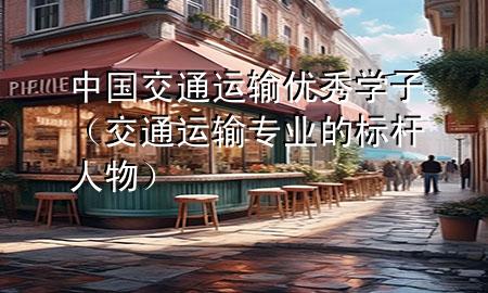 中国交通运输优秀学子（交通运输专业的标杆人物）