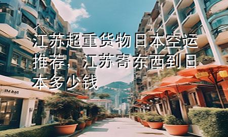 江苏超重货物日本空运推荐,江苏寄东西到日本多少钱