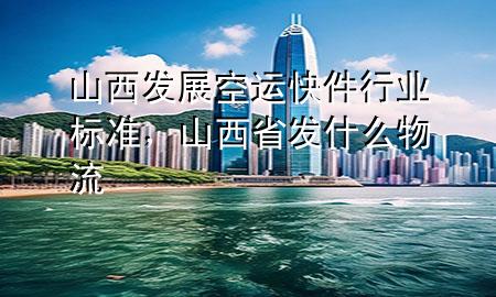 山西发展空运快件行业标准,山西省发什么物流