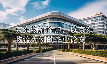 京东物流论点,以京东物流为例的毕业论文