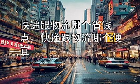 快递跟物流哪个省钱一点,快递跟物流哪个便宜