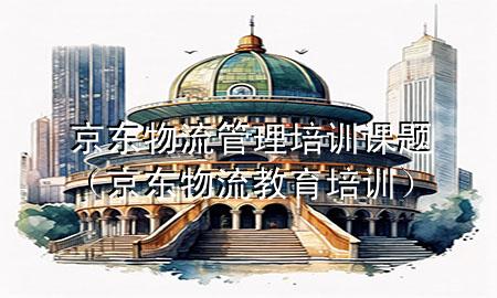 京东物流管理培训课题(京东物流教育培训)