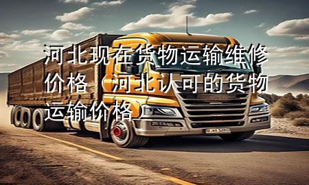 河北现在货物运输维修价格(河北认可的货物运输价格)