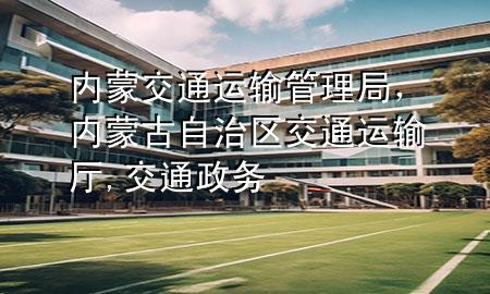 内蒙交通运输管理局,内蒙古自治区交通运输厅,交通政务