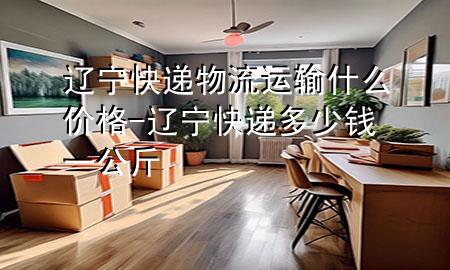 辽宁快递物流运输什么价格-辽宁快递多少钱一公斤