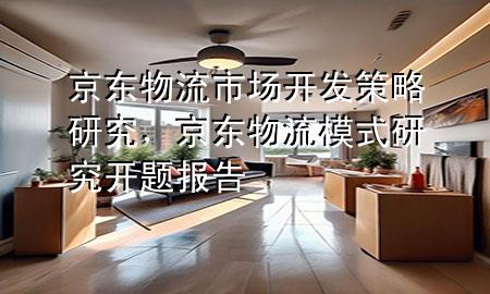 京东物流市场开发策略研究,京东物流模式研究开题报告