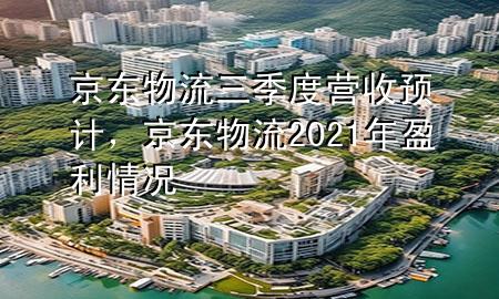 京东物流三季度营收预计,京东物流2021年盈利情况