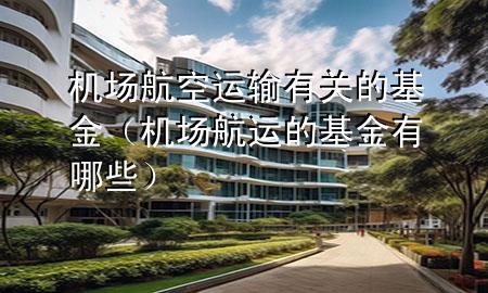 机场航空运输有关的基金（机场航运的基金有哪些）