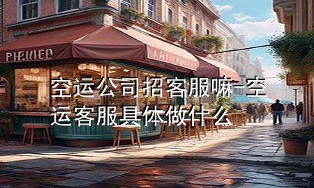 空运公司招客服嘛-空运客服具体做什么