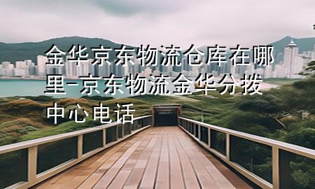 金华京东物流仓库在哪里-京东物流金华分拨中心电话