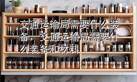 交通运输局需要什么装备，交通运输局需要什么装备和材料