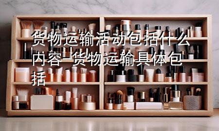 货物运输活动包括什么内容-货物运输具体包括