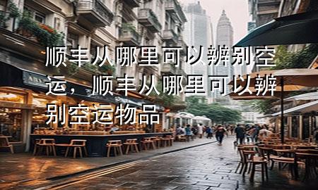 顺丰从哪里可以辨别空运,顺丰从哪里可以辨别空运物品