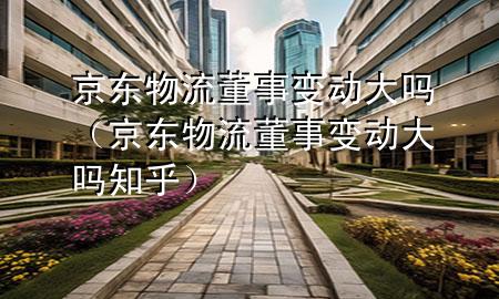 京东物流董事变动大吗(京东物流董事变动大吗知乎)