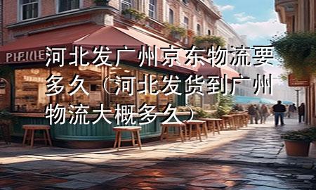 河北发广州京东物流要多久（河北发货到广州物流大概多久）