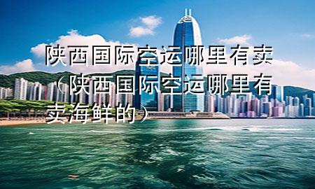 陕西国际空运哪里有卖(陕西国际空运哪里有卖海鲜的)