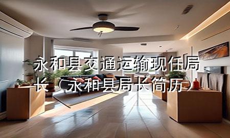 永和县交通运输现任局长(永和县局长简历)