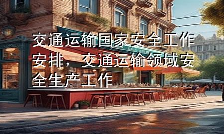 交通运输国家安全工作安排,交通运输领域安全生产工作