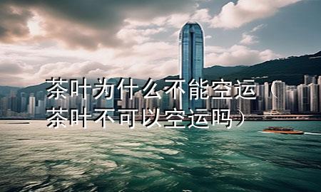 茶叶为什么不能空运(茶叶不可以空运吗)