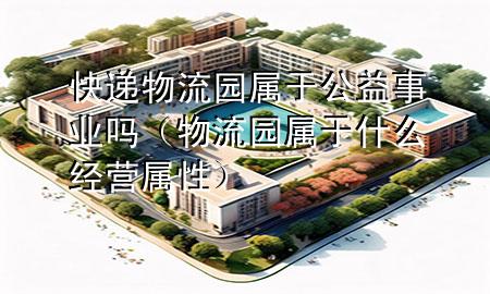快递物流园属于公益事业吗(物流园属于什么经营属性)