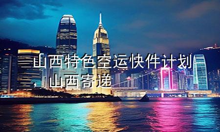 山西特色空运快件计划,山西寄递