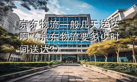 京东物流一般几天送达啊(京东物流要多少时间送达?)