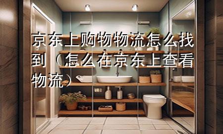 京东上购物物流怎么找到(怎么在京东上查看物流)